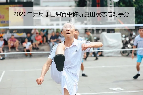 2026年乒乓球世锦赛中许昕复出状态与对手分析