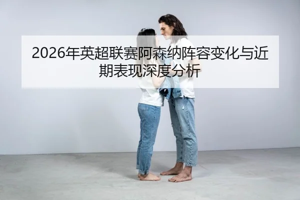 nian-ying-chao-lian-sai-a-sen-na-zhen-rong-bian-hua-yu-jin-qi-biao-xian-shen-du-fen-xi-2-417.jpg