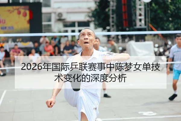 2026年国际乒联赛事中陈梦女单技术变化的深度分析