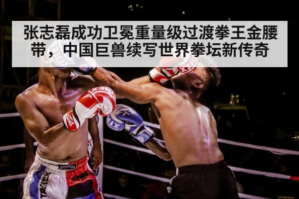 张志磊成功卫冕重量级过渡拳王金腰带，中国巨兽续写世界拳坛新传奇