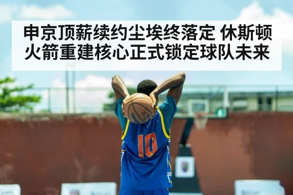 申京顶薪续约尘埃终落定 休斯顿火箭重建核心正式锁定球队未来